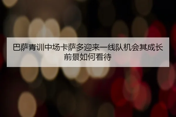 巴萨青训中场卡萨多迎来一线队机会其成长前景如何看待