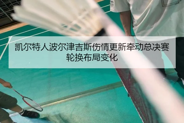 凯尔特人波尔津吉斯伤情更新牵动总决赛轮换布局变化