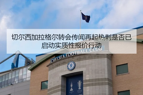 切尔西加拉格尔转会传闻再起热刺是否已启动实质性报价行动（leyu）