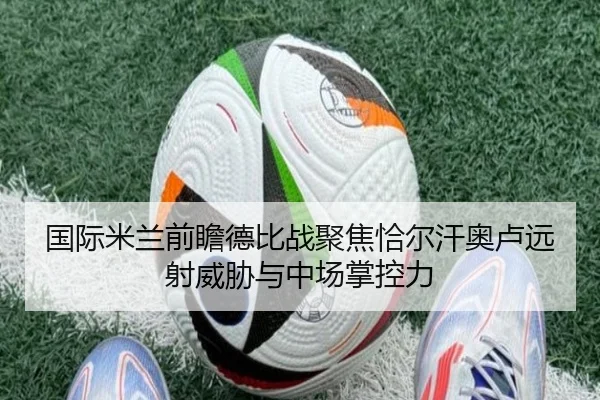 国际米兰前瞻德比战聚焦恰尔汗奥卢远射威胁与中场掌控力 - leyu
