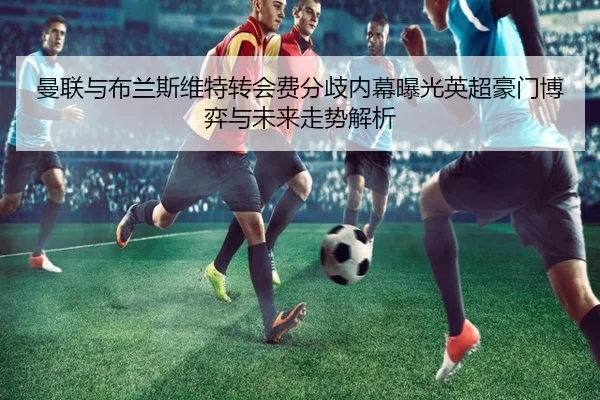 曼联与布兰斯维特转会费分歧内幕曝光英超豪门博弈与未来走势解析 | leyu