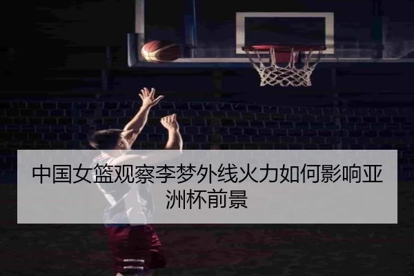 中国女篮观察李梦外线火力如何影响亚洲杯前景